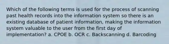 Which of the following terms is used for the process of scanning past health records into the information system so there is an existing database of patient information, making the information system valuable to the user from the first day of implementation? a. CPOE b. OCR c. Backscanning d. Barcoding