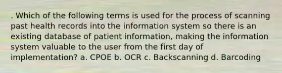 . Which of the following terms is used for the process of scanning past health records into the information system so there is an existing database of patient information, making the information system valuable to the user from the first day of implementation? a. CPOE b. OCR c. Backscanning d. Barcoding