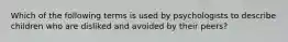 Which of the following terms is used by psychologists to describe children who are disliked and avoided by their peers?