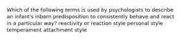 Which of the following terms is used by psychologists to describe an infant's inborn predisposition to consistently behave and react in a particular way? reactivity or reaction style personal style temperament attachment style