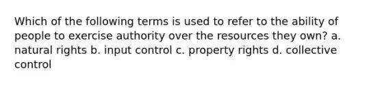 Which of the following terms is used to refer to the ability of people to exercise authority over the resources they own? a. natural rights b. input control c. property rights d. collective control