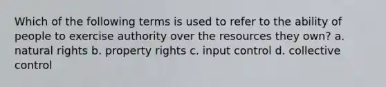 Which of the following terms is used to refer to the ability of people to exercise authority over the resources they own? a. natural rights b. property rights c. input control d. collective control