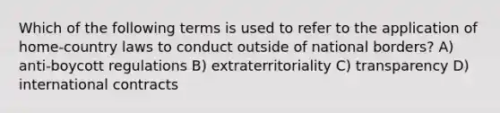 Which of the following terms is used to refer to the application of home-country laws to conduct outside of national borders? A) anti-boycott regulations B) extraterritoriality C) transparency D) international contracts