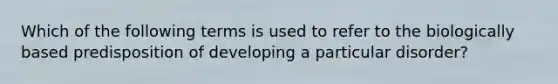 Which of the following terms is used to refer to the biologically based predisposition of developing a particular disorder?