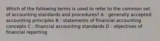 Which of the following terms is used to refer to the common set of accounting standards and procedures? A : generally accepted accounting principles B : statements of financial accounting concepts C : financial accounting standards D : objectives of financial reporting