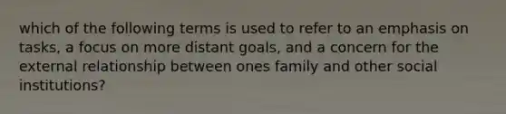 which of the following terms is used to refer to an emphasis on tasks, a focus on more distant goals, and a concern for the external relationship between ones family and other social institutions?