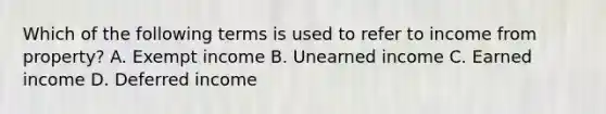 Which of the following terms is used to refer to income from property? A. Exempt income B. Unearned income C. Earned income D. Deferred income