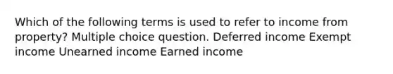 Which of the following terms is used to refer to income from property? Multiple choice question. Deferred income Exempt income Unearned income Earned income