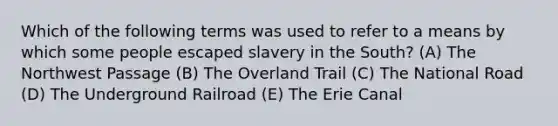 Which of the following terms was used to refer to a means by which some people escaped slavery in the South? (A) The Northwest Passage (B) The Overland Trail (C) The National Road (D) The Underground Railroad (E) The Erie Canal