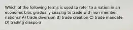 Which of the following terms is used to refer to a nation in an economic bloc gradually ceasing to trade with non-member nations? A) trade diversion B) trade creation C) trade mandate D) trading diaspora