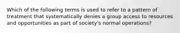 Which of the following terms is used to refer to a pattern of treatment that systematically denies a group access to resources and opportunities as part of society's normal operations?