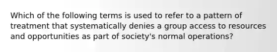 Which of the following terms is used to refer to a pattern of treatment that systematically denies a group access to resources and opportunities as part of society's normal operations?