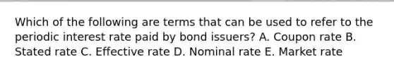 Which of the following are terms that can be used to refer to the periodic interest rate paid by bond issuers? A. Coupon rate B. Stated rate C. Effective rate D. Nominal rate E. Market rate