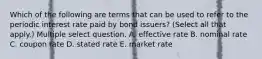 Which of the following are terms that can be used to refer to the periodic interest rate paid by bond issuers? (Select all that apply.) Multiple select question. A. effective rate B. nominal rate C. coupon rate D. stated rate E. market rate