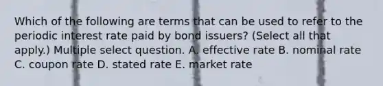 Which of the following are terms that can be used to refer to the periodic interest rate paid by bond issuers? (Select all that apply.) Multiple select question. A. effective rate B. nominal rate C. coupon rate D. stated rate E. market rate