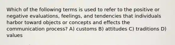 Which of the following terms is used to refer to the positive or negative evaluations, feelings, and tendencies that individuals harbor toward objects or concepts and effects <a href='https://www.questionai.com/knowledge/kTysIo37id-the-communication-process' class='anchor-knowledge'>the communication process</a>? A) customs B) attitudes C) traditions D) values