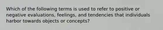 Which of the following terms is used to refer to positive or negative evaluations, feelings, and tendencies that individuals harbor towards objects or concepts?