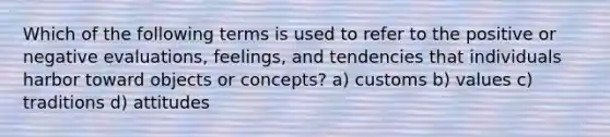 Which of the following terms is used to refer to the positive or negative evaluations, feelings, and tendencies that individuals harbor toward objects or concepts? a) customs b) values c) traditions d) attitudes