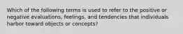 Which of the following terms is used to refer to the positive or negative evaluations, feelings, and tendencies that individuals harbor toward objects or concepts?