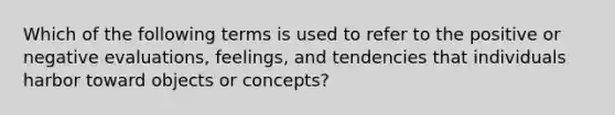 Which of the following terms is used to refer to the positive or negative evaluations, feelings, and tendencies that individuals harbor toward objects or concepts?