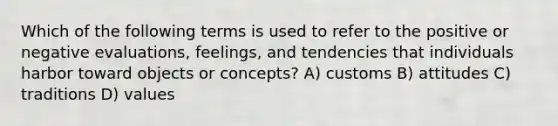 Which of the following terms is used to refer to the positive or negative evaluations, feelings, and tendencies that individuals harbor toward objects or concepts? A) customs B) attitudes C) traditions D) values