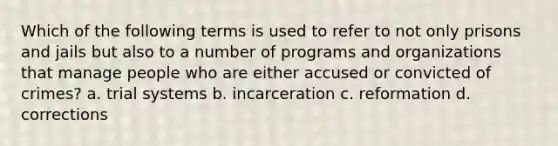 Which of the following terms is used to refer to not only prisons and jails but also to a number of programs and organizations that manage people who are either accused or convicted of crimes? a. trial systems b. incarceration c. reformation d. corrections