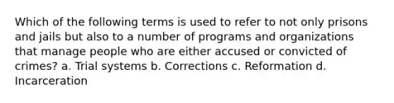 Which of the following terms is used to refer to not only prisons and jails but also to a number of programs and organizations that manage people who are either accused or convicted of crimes? a. Trial systems b. Corrections c. Reformation d. Incarceration