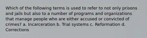 Which of the following terms is used to refer to not only prisons and jails but also to a number of programs and organizations that manage people who are either accused or convicted of crimes? a. Incarceration b. Trial systems c. Reformation d. Corrections