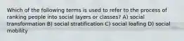 Which of the following terms is used to refer to the process of ranking people into social layers or classes? A) social transformation B) social stratification C) social loafing D) social mobility