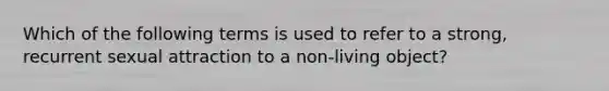 Which of the following terms is used to refer to a strong, recurrent sexual attraction to a non-living object?