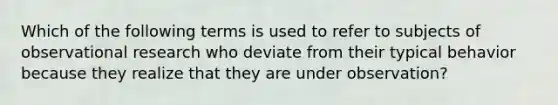 Which of the following terms is used to refer to subjects of observational research who deviate from their typical behavior because they realize that they are under observation?