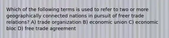 Which of the following terms is used to refer to two or more geographically connected nations in pursuit of freer trade relations? A) trade organization B) economic union C) economic bloc D) free trade agreement