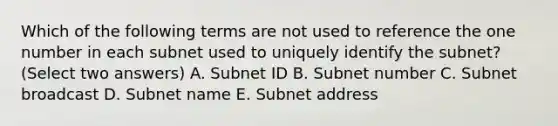 Which of the following terms are not used to reference the one number in each subnet used to uniquely identify the subnet? (Select two answers) A. Subnet ID B. Subnet number C. Subnet broadcast D. Subnet name E. Subnet address