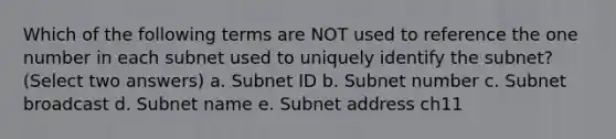 Which of the following terms are NOT used to reference the one number in each subnet used to uniquely identify the subnet? (Select two answers) a. Subnet ID b. Subnet number c. Subnet broadcast d. Subnet name e. Subnet address ch11