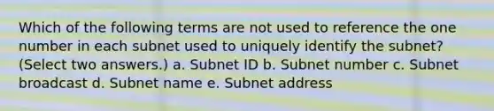 Which of the following terms are not used to reference the one number in each subnet used to uniquely identify the subnet? (Select two answers.) a. Subnet ID b. Subnet number c. Subnet broadcast d. Subnet name e. Subnet address