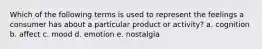 Which of the following terms is used to represent the feelings a consumer has about a particular product or activity? a. cognition b. affect c. mood d. emotion e. nostalgia