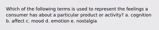 Which of the following terms is used to represent the feelings a consumer has about a particular product or activity? a. cognition b. affect c. mood d. emotion e. nostalgia