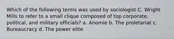 Which of the following terms was used by sociologist C. Wright Mills to refer to a small clique composed of top corporate, political, and military officials? a. Anomie b. The proletariat c. Bureaucracy d. The power elite