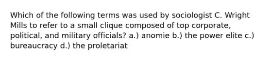 Which of the following terms was used by sociologist C. Wright Mills to refer to a small clique composed of top corporate, political, and military officials? a.) anomie b.) the power elite c.) bureaucracy d.) the proletariat