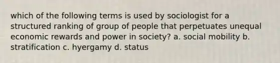 which of the following terms is used by sociologist for a structured ranking of group of people that perpetuates unequal economic rewards and power in society? a. social mobility b. stratification c. hyergamy d. status