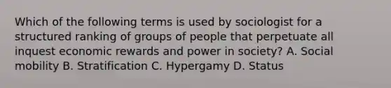 Which of the following terms is used by sociologist for a structured ranking of groups of people that perpetuate all inquest economic rewards and power in society? A. Social mobility B. Stratification C. Hypergamy D. Status