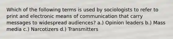 Which of the following terms is used by sociologists to refer to print and electronic means of communication that carry messages to widespread audiences? a.) Opinion leaders b.) Mass media c.) Narcotizers d.) Transmitters