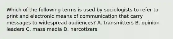 Which of the following terms is used by sociologists to refer to print and electronic means of communication that carry messages to widespread audiences? A. transmitters B. opinion leaders C. mass media D. narcotizers