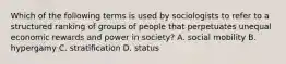 Which of the following terms is used by sociologists to refer to a structured ranking of groups of people that perpetuates unequal economic rewards and power in society? A. social mobility B. hypergamy C. stratification D. status