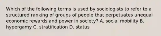 Which of the following terms is used by sociologists to refer to a structured ranking of groups of people that perpetuates unequal economic rewards and power in society? A. social mobility B. hypergamy C. stratification D. status