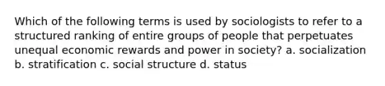 Which of the following terms is used by sociologists to refer to a structured ranking of entire groups of people that perpetuates unequal economic rewards and power in society? a. socialization b. stratification c. social structure d. status