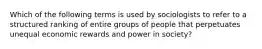 Which of the following terms is used by sociologists to refer to a structured ranking of entire groups of people that perpetuates unequal economic rewards and power in society?