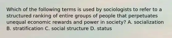 Which of the following terms is used by sociologists to refer to a structured ranking of entire groups of people that perpetuates unequal economic rewards and power in society? A. socialization B. stratification C. social structure D. status