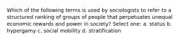 Which of the following terms is used by sociologists to refer to a structured ranking of groups of people that perpetuates unequal economic rewards and power in society? Select one: a. status b. hypergamy c. social mobility d. stratification