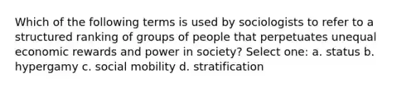 Which of the following terms is used by sociologists to refer to a structured ranking of groups of people that perpetuates unequal economic rewards and power in society? Select one: a. status b. hypergamy c. social mobility d. stratification